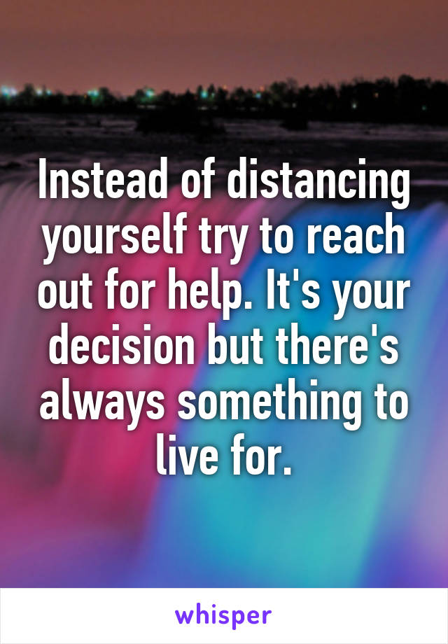 Instead of distancing yourself try to reach out for help. It's your decision but there's always something to live for.