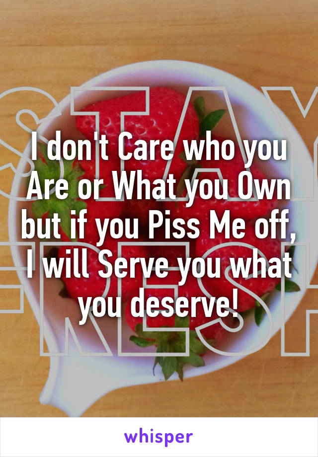 I don't Care who you Are or What you Own but if you Piss Me off, I will Serve you what you deserve!