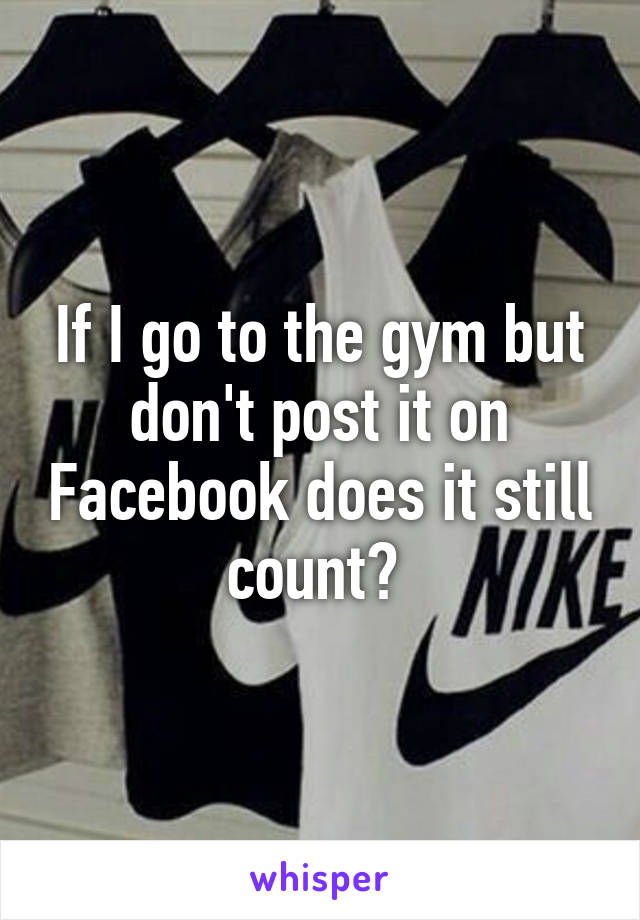 If I go to the gym but don't post it on Facebook does it still count? 