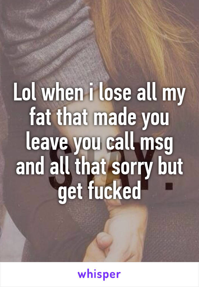 Lol when i lose all my fat that made you leave you call msg and all that sorry but get fucked