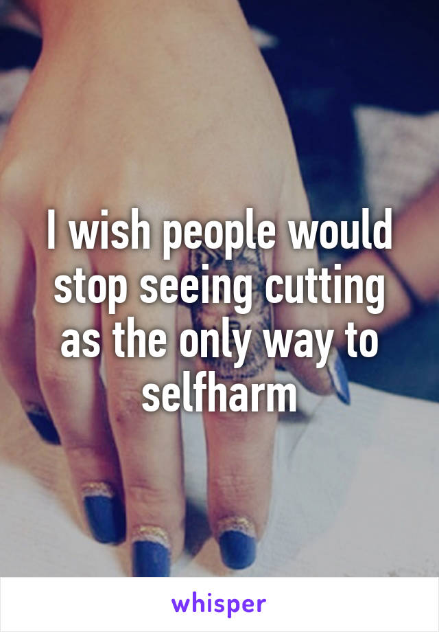 I wish people would stop seeing cutting as the only way to selfharm