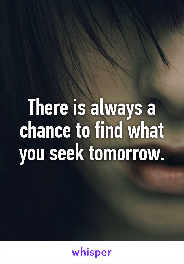 There is always a chance to find what you seek tomorrow.