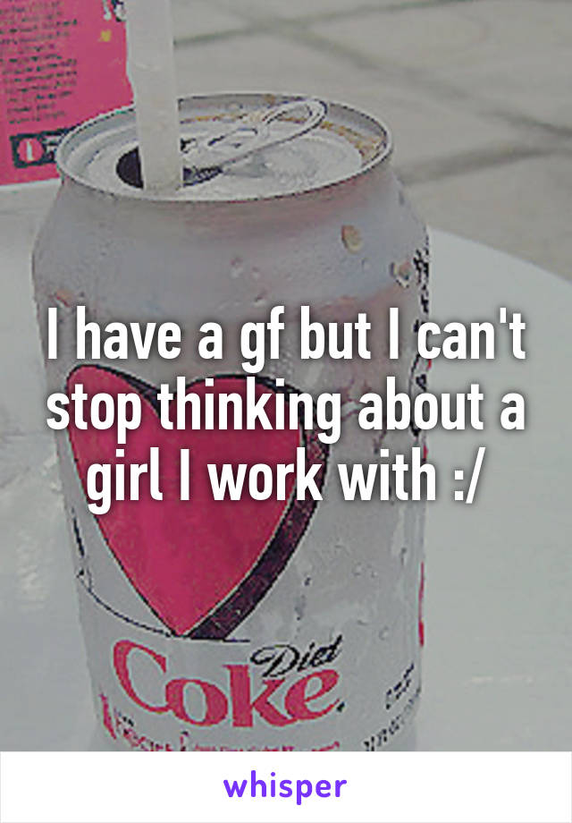 I have a gf but I can't stop thinking about a girl I work with :/