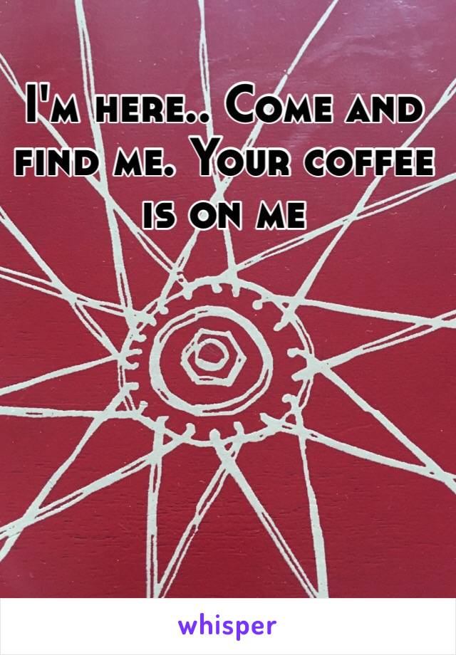 I'm here.. Come and find me. Your coffee is on me