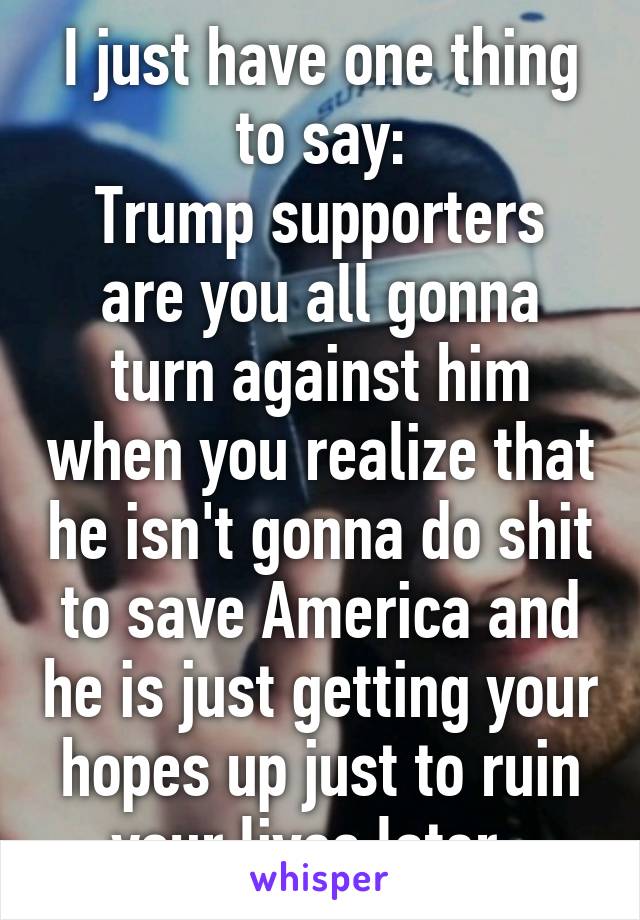 I just have one thing to say:
Trump supporters are you all gonna turn against him when you realize that he isn't gonna do shit to save America and he is just getting your hopes up just to ruin your lives later. 