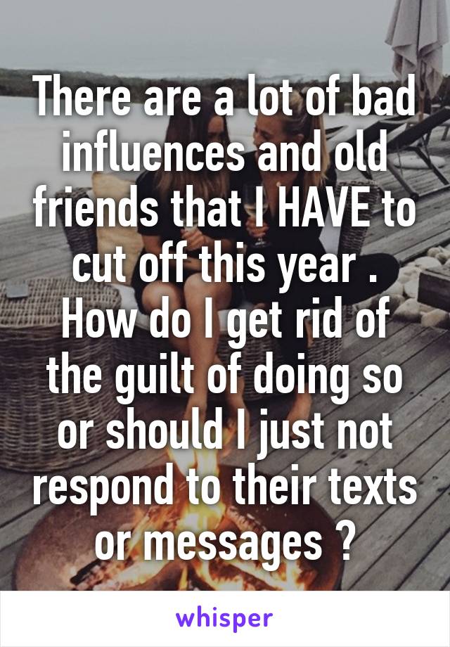 There are a lot of bad influences and old friends that I HAVE to cut off this year . How do I get rid of the guilt of doing so or should I just not respond to their texts or messages ?