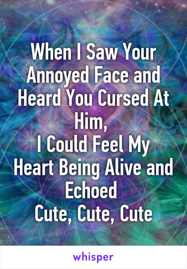 When I Saw Your Annoyed Face and Heard You Cursed At Him, 
I Could Feel My Heart Being Alive and Echoed 
Cute, Cute, Cute