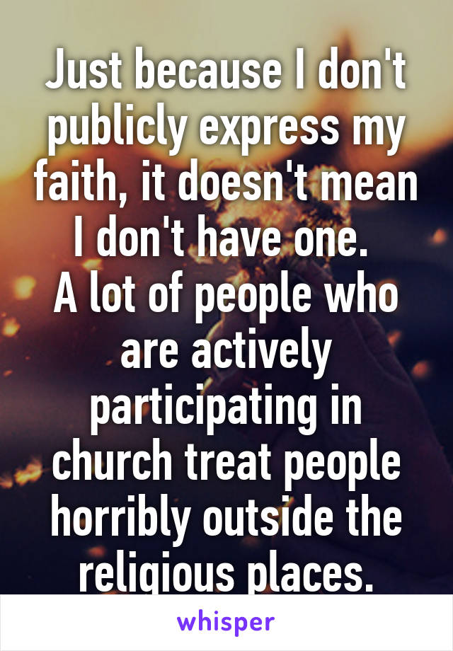 Just because I don't publicly express my faith, it doesn't mean I don't have one. 
A lot of people who are actively participating in church treat people horribly outside the religious places.