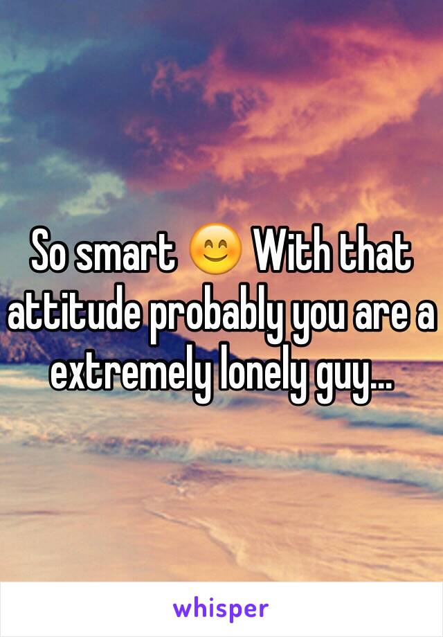 So smart 😊 With that attitude probably you are a extremely lonely guy...