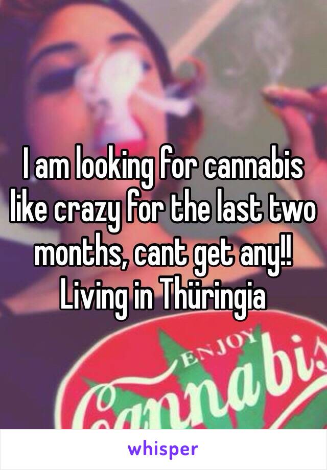 I am looking for cannabis like crazy for the last two months, cant get any!! Living in Thüringia