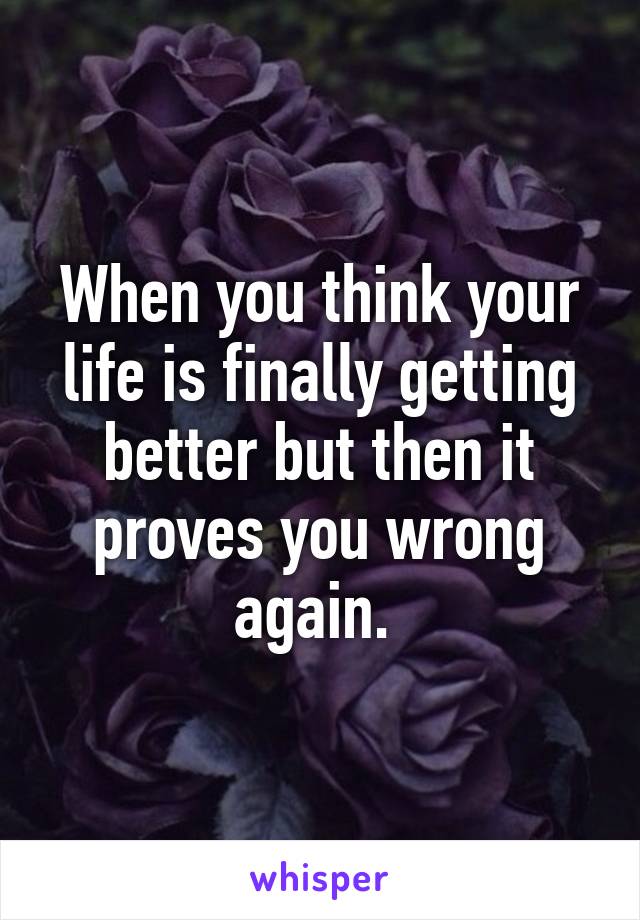 When you think your life is finally getting better but then it proves you wrong again. 