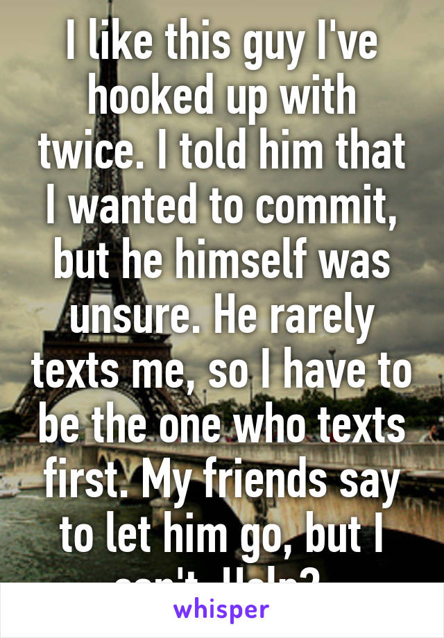 I like this guy I've hooked up with twice. I told him that I wanted to commit, but he himself was unsure. He rarely texts me, so I have to be the one who texts first. My friends say to let him go, but I can't. Help? 