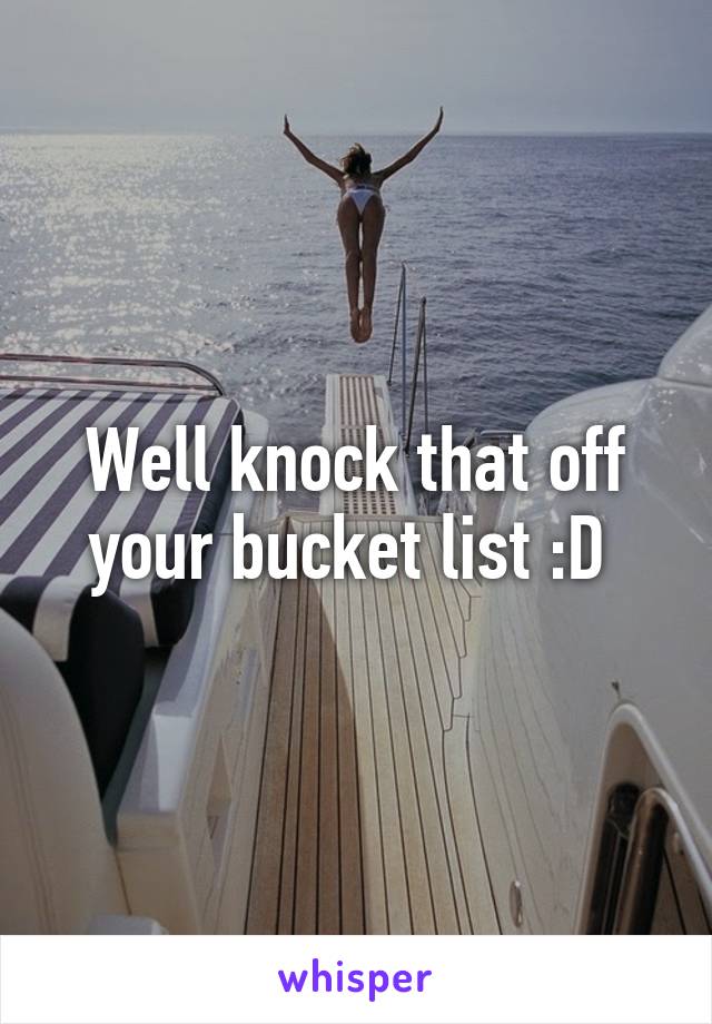 Well knock that off your bucket list :D 