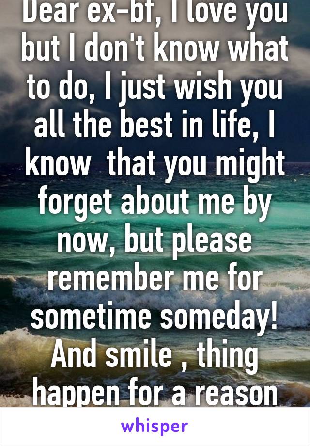 Dear ex-bf, I love you but I don't know what to do, I just wish you all the best in life, I know  that you might forget about me by now, but please remember me for sometime someday! And smile , thing happen for a reason :( for good!