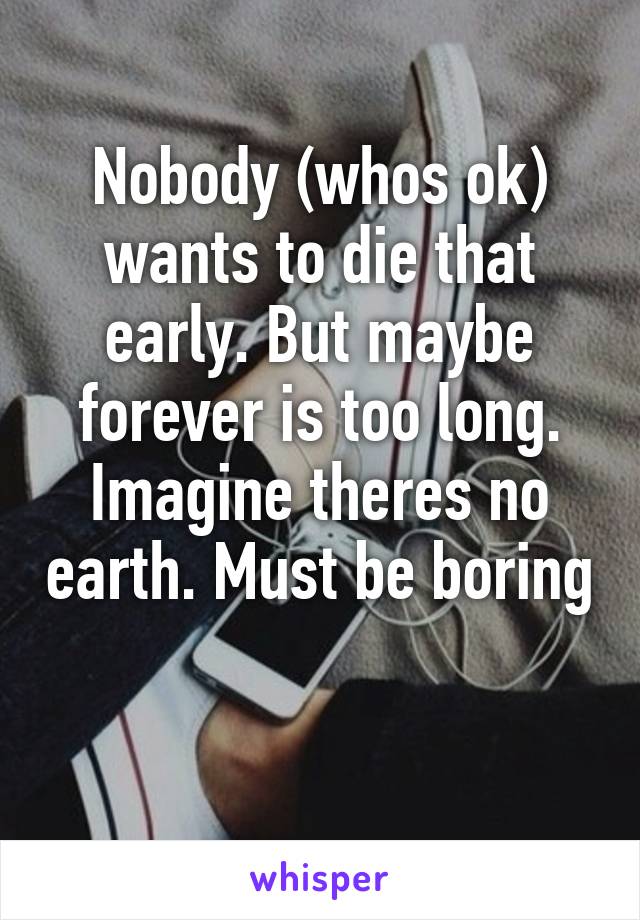 Nobody (whos ok) wants to die that early. But maybe forever is too long. Imagine theres no earth. Must be boring 
