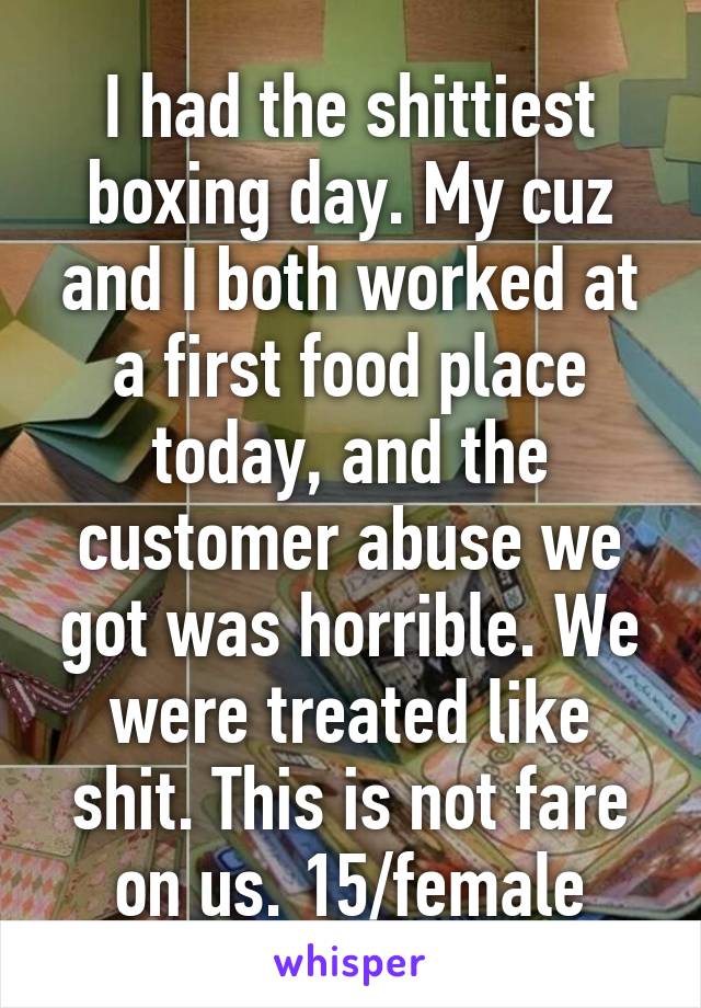 I had the shittiest boxing day. My cuz and I both worked at a first food place today, and the customer abuse we got was horrible. We were treated like shit. This is not fare on us. 15/female