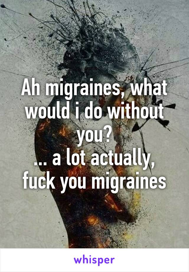 Ah migraines, what would i do without you?
... a lot actually, fuck you migraines