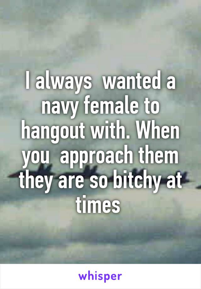 I always  wanted a navy female to hangout with. When you  approach them they are so bitchy at times 