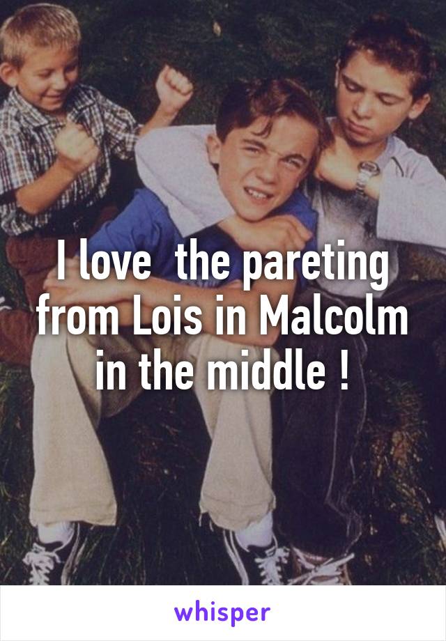 I love  the pareting from Lois in Malcolm in the middle !