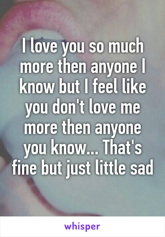 I love you so much more then anyone I know but I feel like you don't love me more then anyone you know... That's fine but just little sad 