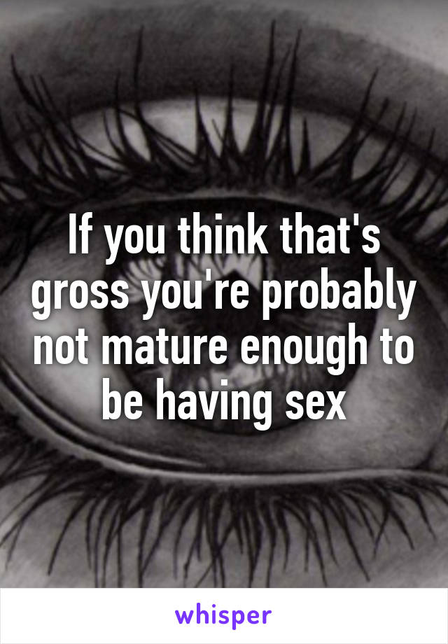 If you think that's gross you're probably not mature enough to be having sex