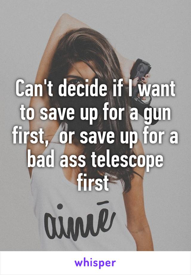 Can't decide if I want to save up for a gun first,  or save up for a bad ass telescope first 