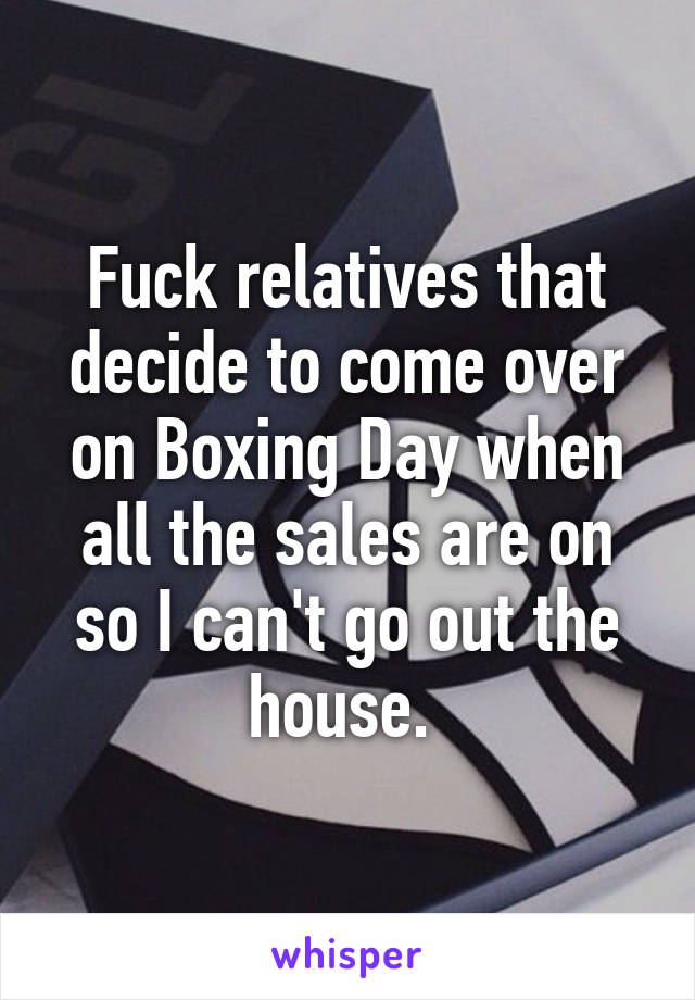 Fuck relatives that decide to come over on Boxing Day when all the sales are on so I can't go out the house. 