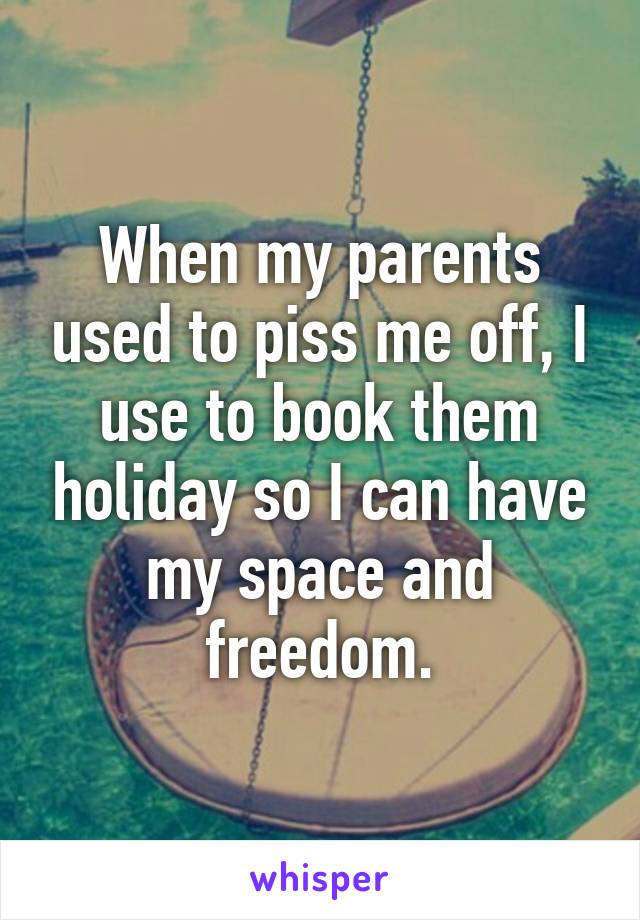 When my parents used to piss me off, I use to book them holiday so I can have my space and freedom.