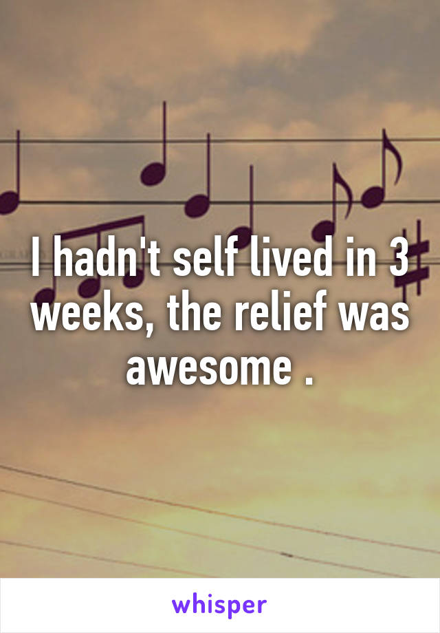 I hadn't self lived in 3 weeks, the relief was awesome .