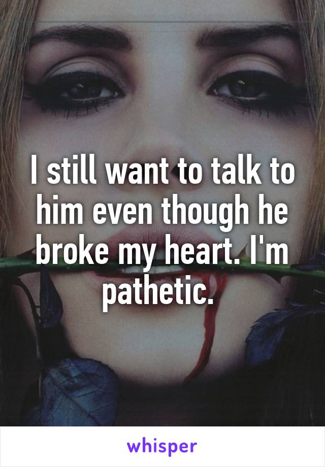 I still want to talk to him even though he broke my heart. I'm pathetic. 