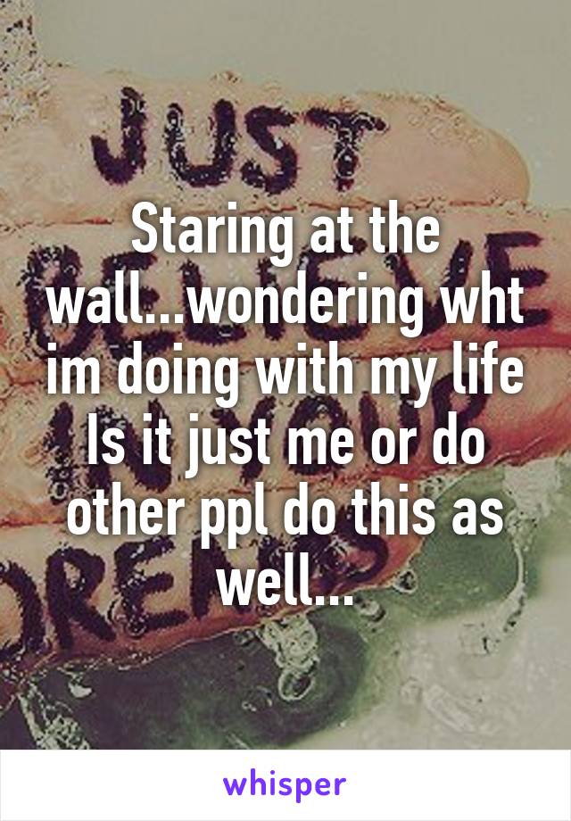 Staring at the wall...wondering wht im doing with my life
Is it just me or do other ppl do this as well...