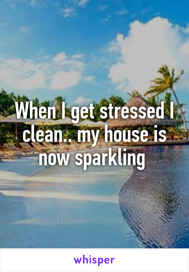 When I get stressed I clean.. my house is now sparkling 