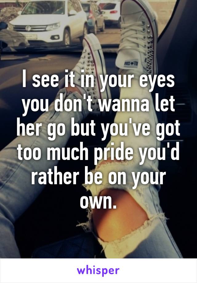 I see it in your eyes you don't wanna let her go but you've got too much pride you'd rather be on your own.