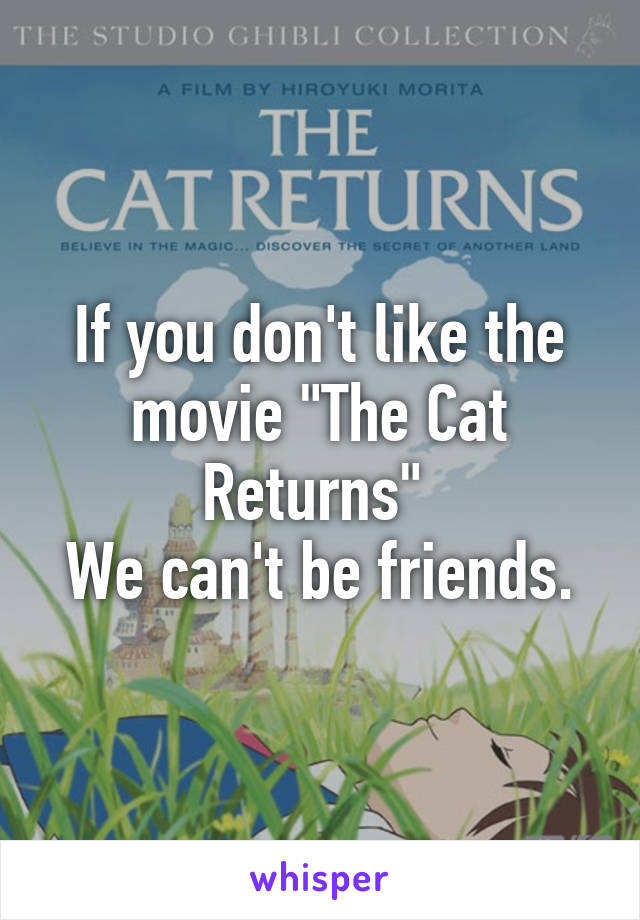 If you don't like the movie "The Cat Returns" 
We can't be friends.