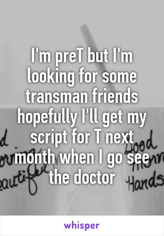 I'm preT but I'm looking for some transman friends hopefully I'll get my script for T next month when I go see the doctor