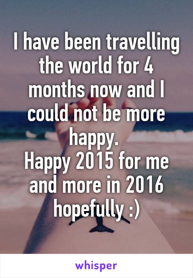 I have been travelling the world for 4 months now and I could not be more happy. 
Happy 2015 for me and more in 2016 hopefully :)
