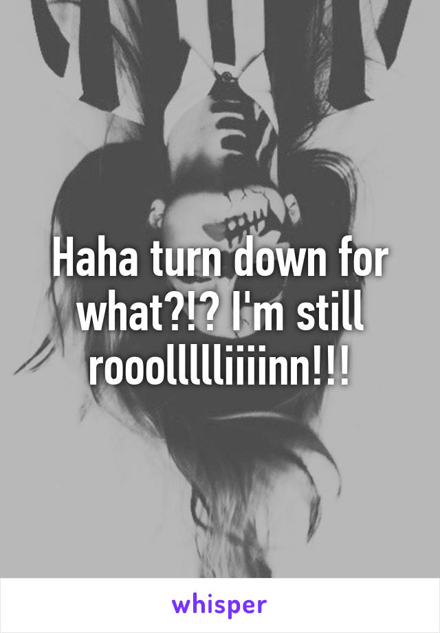 Haha turn down for what?!? I'm still rooollllliiiinn!!!