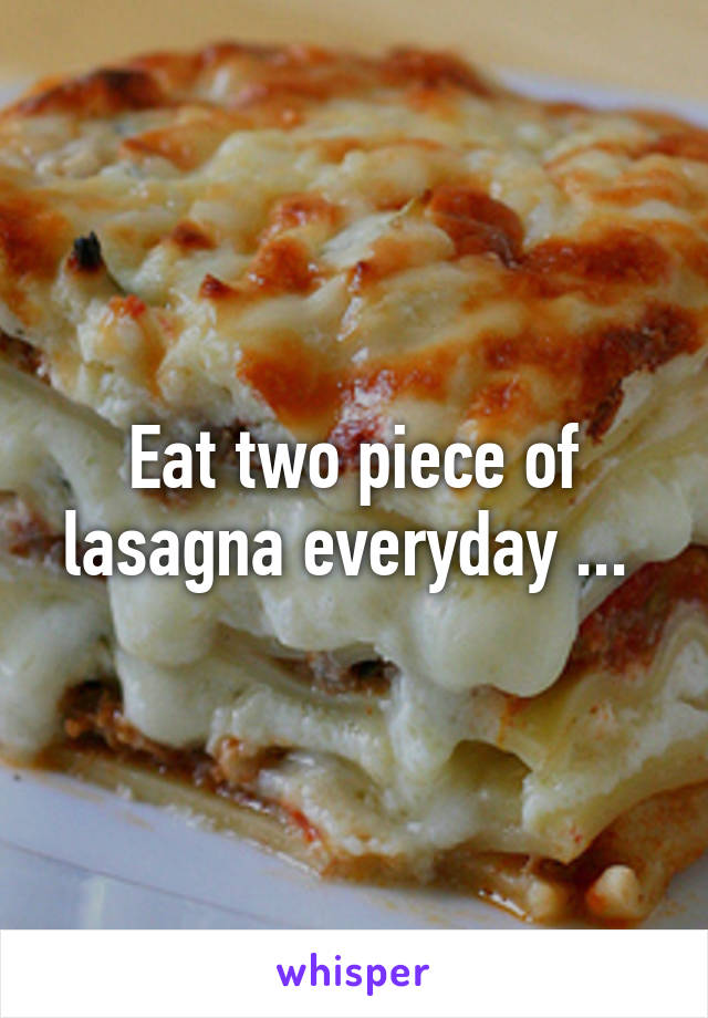 Eat two piece of lasagna everyday ... 