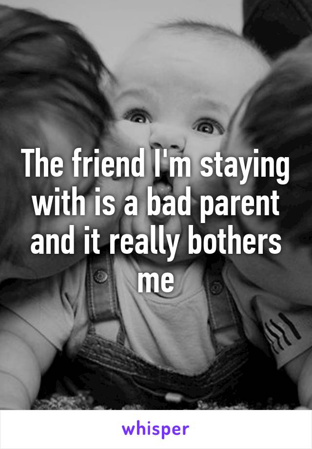 The friend I'm staying with is a bad parent and it really bothers me