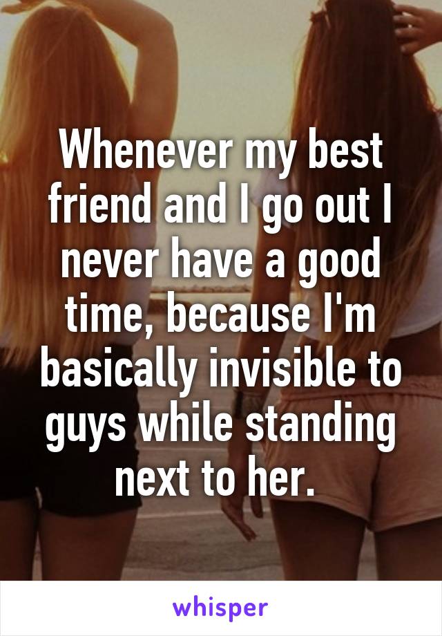 Whenever my best friend and I go out I never have a good time, because I'm basically invisible to guys while standing next to her. 