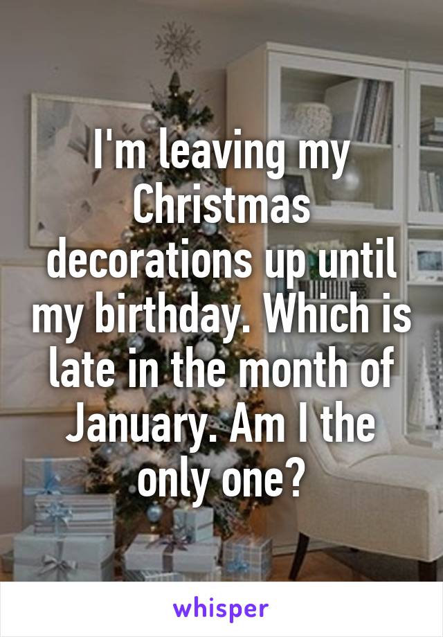 I'm leaving my Christmas decorations up until my birthday. Which is late in the month of January. Am I the only one?