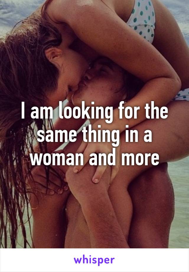 I am looking for the same thing in a woman and more