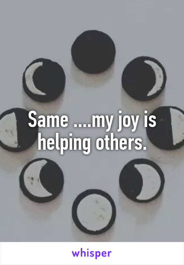 Same ....my joy is helping others.