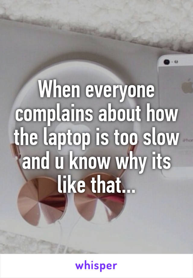 When everyone complains about how the laptop is too slow and u know why its like that...