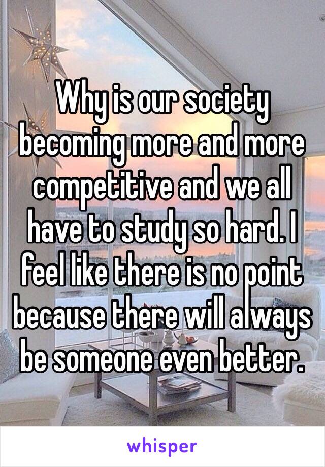 Why is our society becoming more and more competitive and we all have to study so hard. I feel like there is no point because there will always be someone even better.