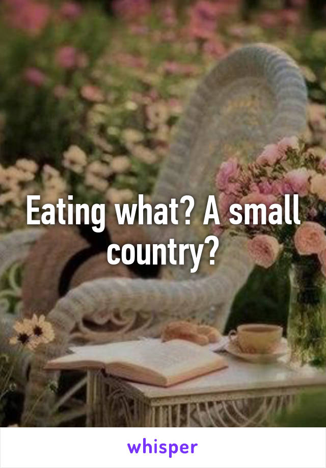 Eating what? A small country?