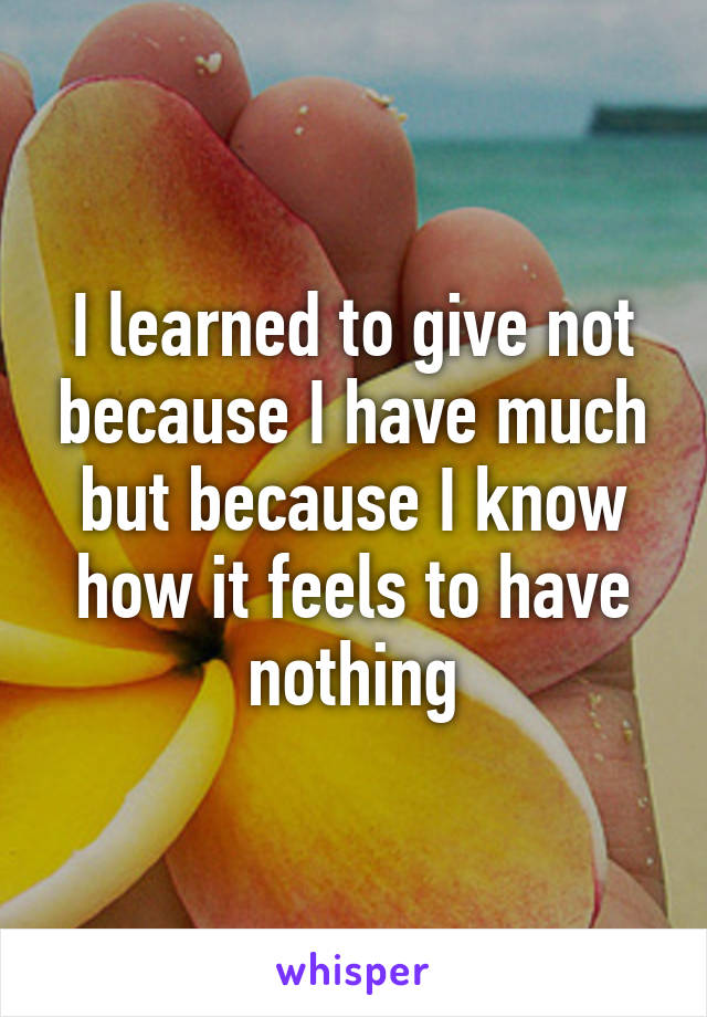 I learned to give not because I have much but because I know how it feels to have nothing