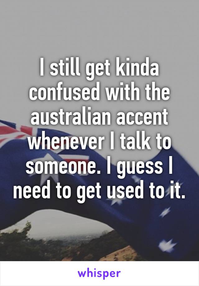 I still get kinda confused with the australian accent whenever I talk to someone. I guess I need to get used to it. 