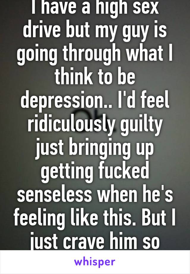 I have a high sex drive but my guy is going through what I think to be depression.. I'd feel ridiculously guilty just bringing up getting fucked senseless when he's feeling like this. But I just crave him so deeply. This sucks.