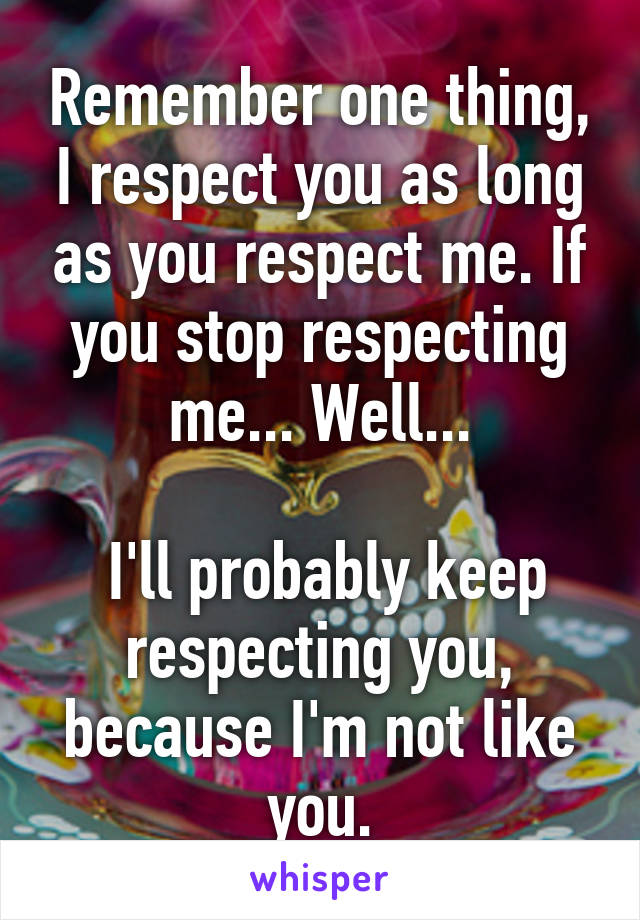 Remember one thing, I respect you as long as you respect me. If you stop respecting me... Well...

 I'll probably keep respecting you, because I'm not like you.